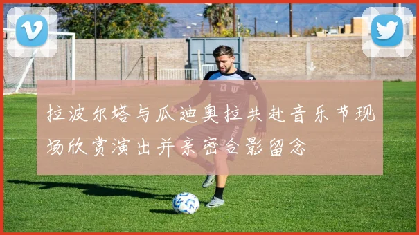 拉波尔塔与瓜迪奥拉共赴音乐节现场欣赏演出并亲密合影留念