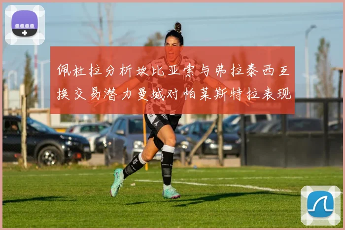 佩杜拉分析坎比亚索与弗拉泰西互换交易潜力曼城对帕莱斯特拉表现出兴趣