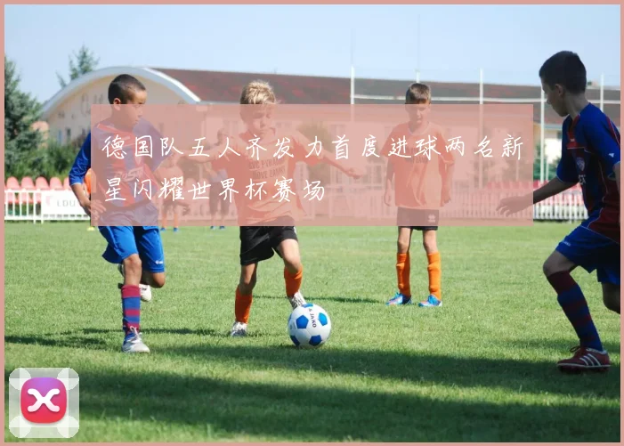德国队五人齐发力首度进球两名新星闪耀世界杯赛场