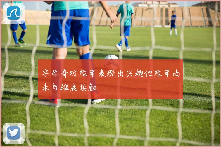 字母哥对绿军表现出兴趣但绿军尚未与雄鹿接触