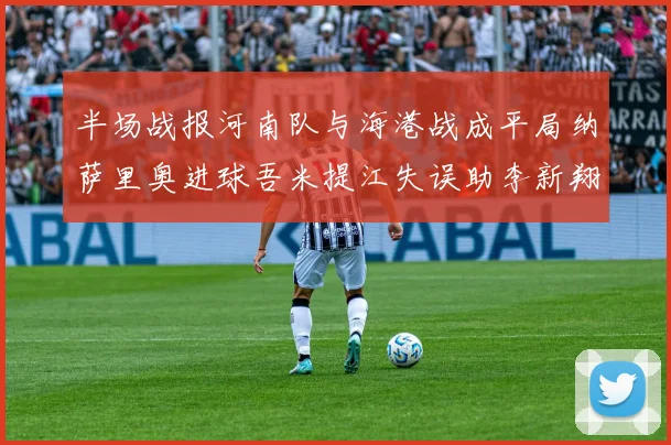 半场战报河南队与海港战成平局纳萨里奥进球吾米提江失误助李新翔扳平