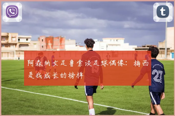 阿森纳女足鲁索谈足球偶像：梅西是我成长的榜样