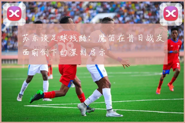 苏东谈足球残酷：魔笛在昔日战友面前倒下的深刻启示