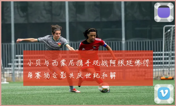 小贝与西蒙尼携手观战阿根廷佛得角赛场合影共庆世纪和解