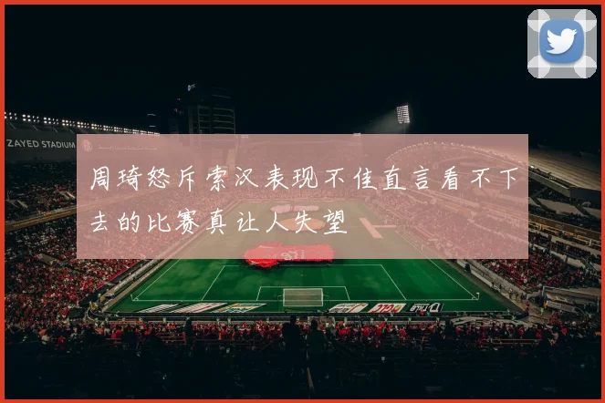 周琦怒斥索汉表现不佳直言看不下去的比赛真让人失望